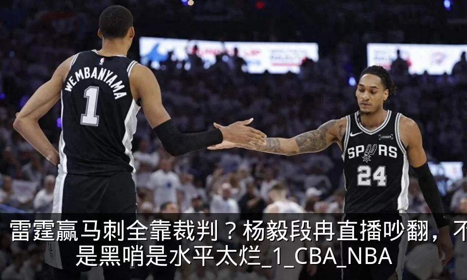 雷霆赢马刺全靠裁判？杨毅段冉直播吵翻，不是黑哨是水平太烂_1_CBA_NBA