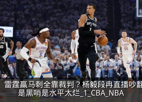 雷霆赢马刺全靠裁判？杨毅段冉直播吵翻，不是黑哨是水平太烂_1_CBA_NBA